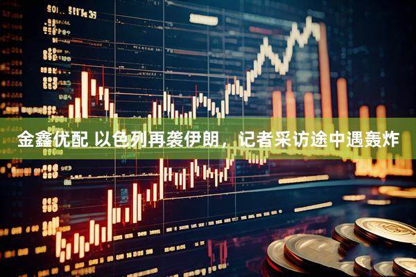金鑫优配 以色列再袭伊朗，记者采访途中遇轰炸