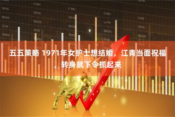 五五策略 1971年女护士想结婚，江青当面祝福，转身就下令抓起来