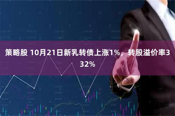 策略股 10月21日新乳转债上涨1%，转股溢价率332%