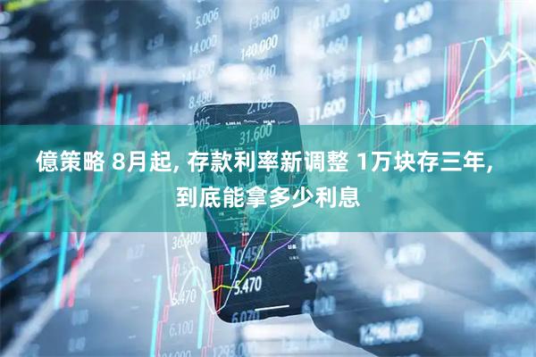 億策略 8月起, 存款利率新调整 1万块存三年, 到底能拿多少利息