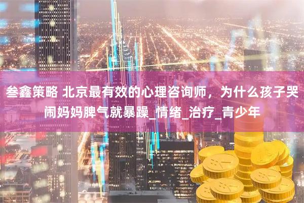 叁鑫策略 北京最有效的心理咨询师,为什么孩子哭闹妈妈脾气就暴躁_情绪_治疗_青少年