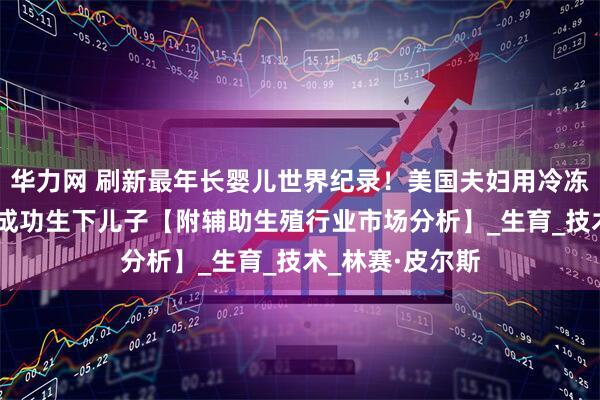 华力网 刷新最年长婴儿世界纪录!美国夫妇用冷冻超过30年胚胎成功生下儿子【附辅助生殖行业市场分析】_生育_技术_林赛·皮尔斯