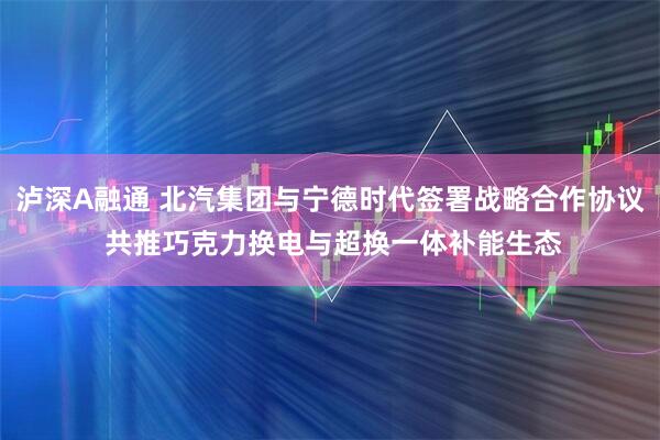 泸深A融通 北汽集团与宁德时代签署战略合作协议 共推巧克力换电与超换一体补能生态