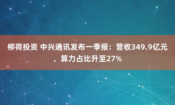 柳荷投资 中兴通讯发布一季报：营收349.9亿元，算力占比升至27%