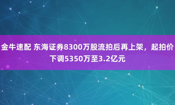 金牛速配 东海证券8300万股流拍后再上架，起拍价下调5350万至3.2亿元