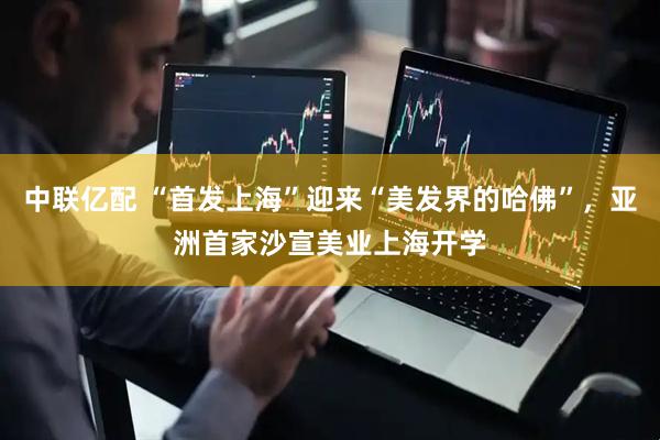中联亿配 “首发上海”迎来“美发界的哈佛”，亚洲首家沙宣美业上海开学