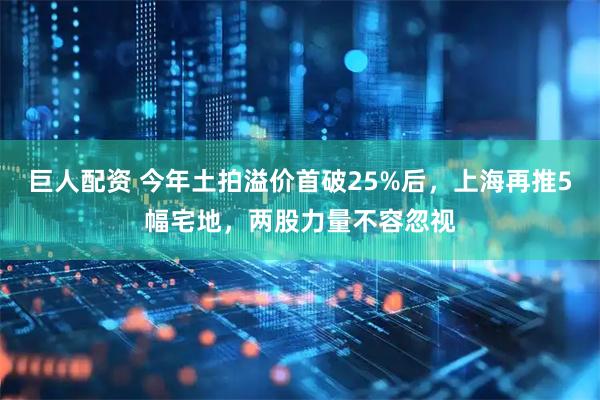 巨人配资 今年土拍溢价首破25%后，上海再推5幅宅地，两股力量不容忽视