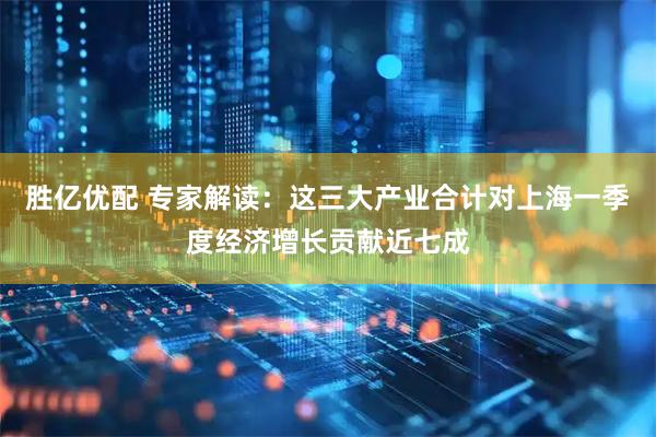 胜亿优配 专家解读：这三大产业合计对上海一季度经济增长贡献近七成