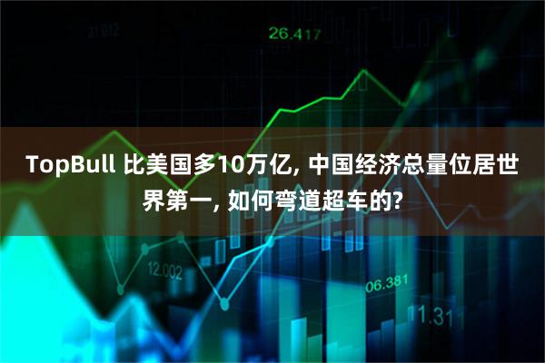 TopBull 比美国多10万亿, 中国经济总量位居世界第一, 如何弯道超车的?
