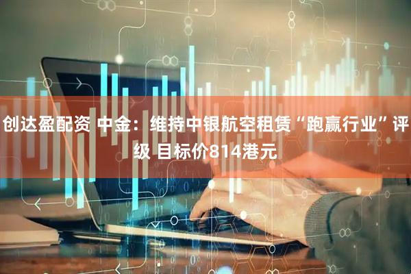 创达盈配资 中金：维持中银航空租赁“跑赢行业”评级 目标价814港元