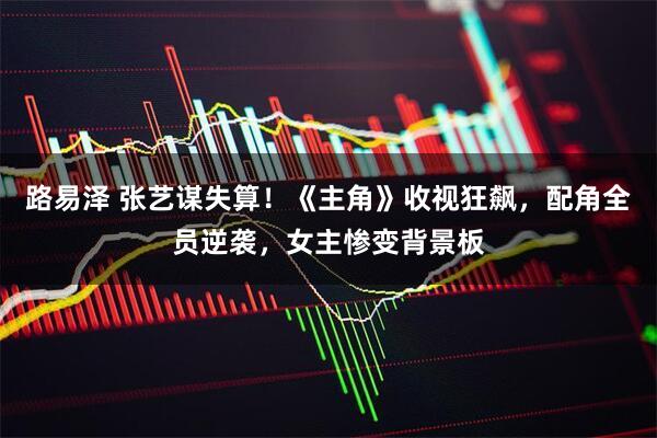 路易泽 张艺谋失算!《主角》收视狂飙,配角全员逆袭,女主惨变背景板