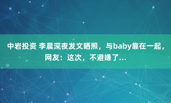 中岩投资 李晨深夜发文晒照，与baby靠在一起，网友：这次，不避嫌了...