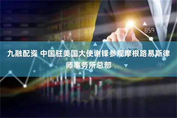 九融配资 中国驻美国大使谢锋参观摩根路易斯律师事务所总部