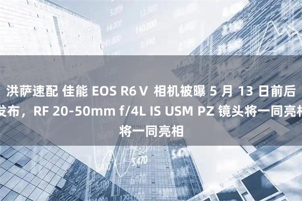 洪萨速配 佳能 EOS R6Ⅴ 相机被曝 5 月 13 日前后发布，RF 20-50mm f/4L IS USM PZ 镜头将一同亮相