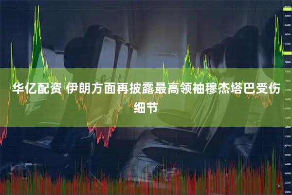 华亿配资 伊朗方面再披露最高领袖穆杰塔巴受伤细节