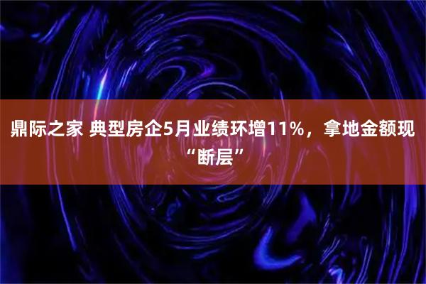鼎际之家 典型房企5月业绩环增11%，拿地金额现“断层”