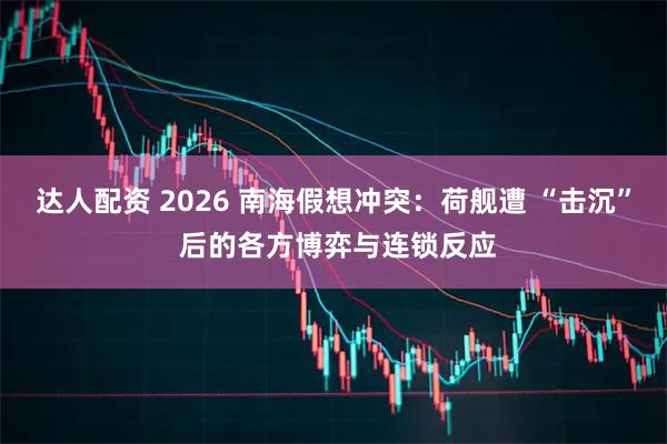 达人配资 2026 南海假想冲突：荷舰遭 “击沉” 后的各方博弈与连锁反应