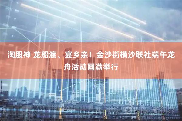 淘股神 龙船渡、宴乡亲！金沙街横沙联社端午龙舟活动圆满举行