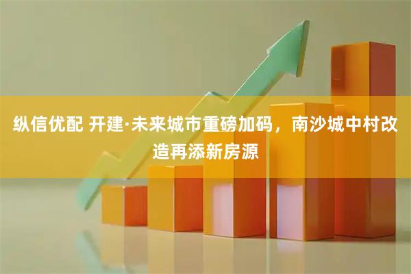 纵信优配 开建·未来城市重磅加码，南沙城中村改造再添新房源