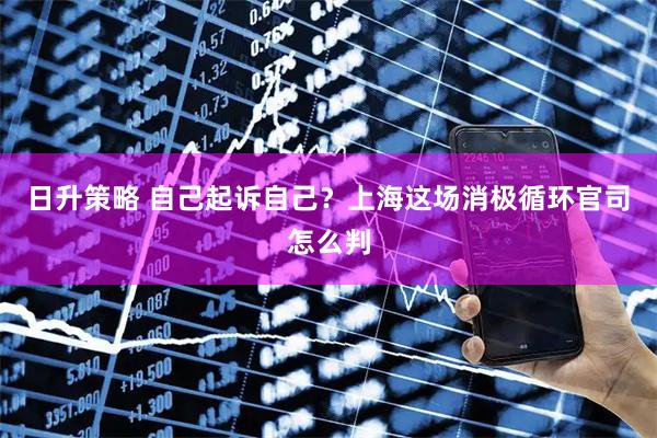 日升策略 自己起诉自己?上海这场消极循环官司怎么判