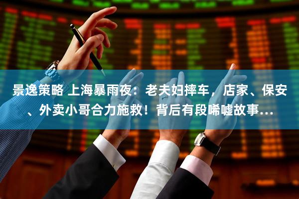 景逸策略 上海暴雨夜:老夫妇摔车,店家、保安、外卖小哥合力施救!背后有段唏嘘故事…