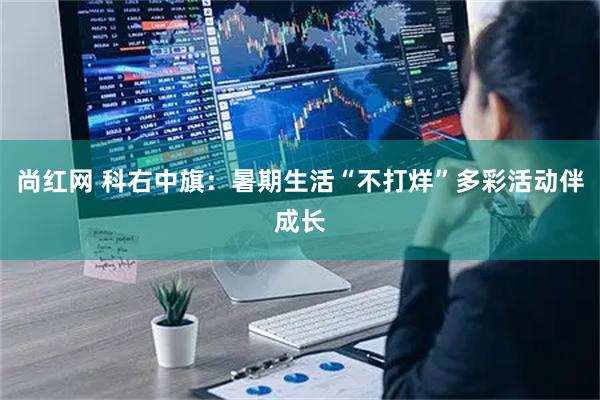 尚红网 科右中旗：暑期生活“不打烊”多彩活动伴成长