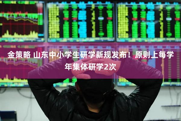 金策略 山东中小学生研学新规发布！原则上每学年集体研学2次
