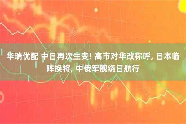 华瑞优配 中日再次生变! 高市对华改称呼, 日本临阵换将, 中俄军舰绕日航行