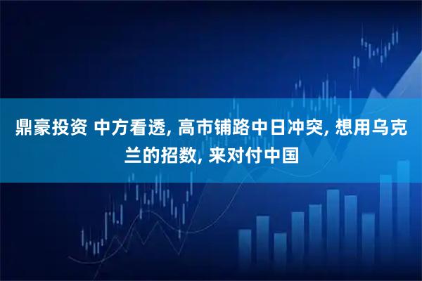 鼎豪投资 中方看透, 高市铺路中日冲突, 想用乌克兰的招数, 来对付中国