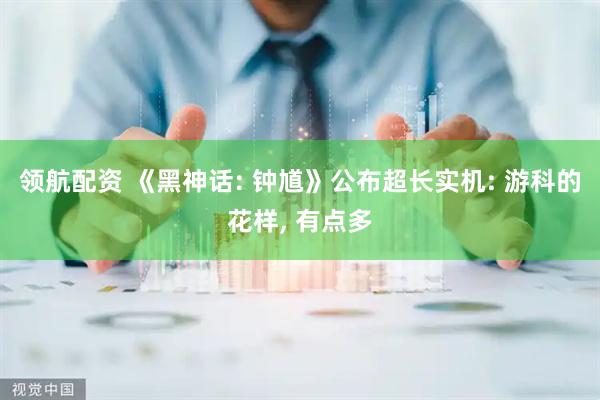 领航配资 《黑神话: 钟馗》公布超长实机: 游科的花样, 有点多