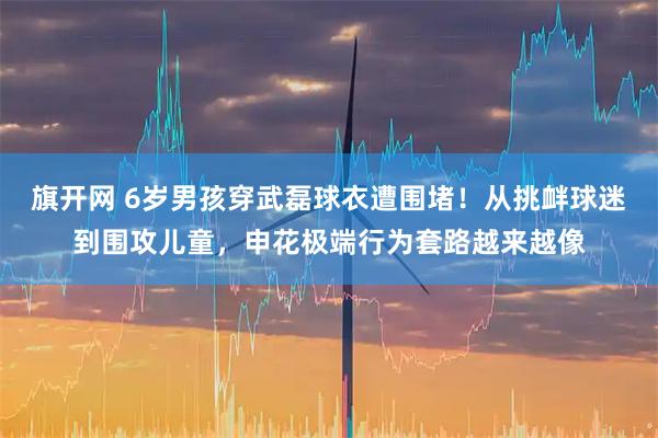 旗开网 6岁男孩穿武磊球衣遭围堵！从挑衅球迷到围攻儿童，申花极端行为套路越来越像