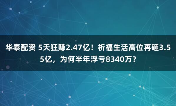 华泰配资 5天狂赚2.47亿！祈福生活高位再砸3.55亿，为何半年浮亏8340万？