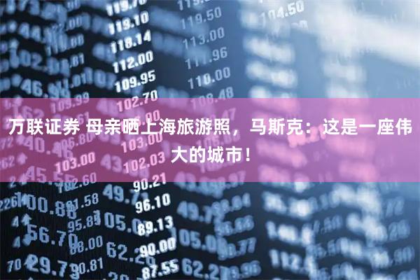 万联证券 母亲晒上海旅游照，马斯克：这是一座伟大的城市！