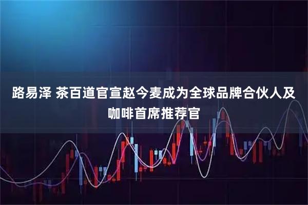 路易泽 茶百道官宣赵今麦成为全球品牌合伙人及咖啡首席推荐官
