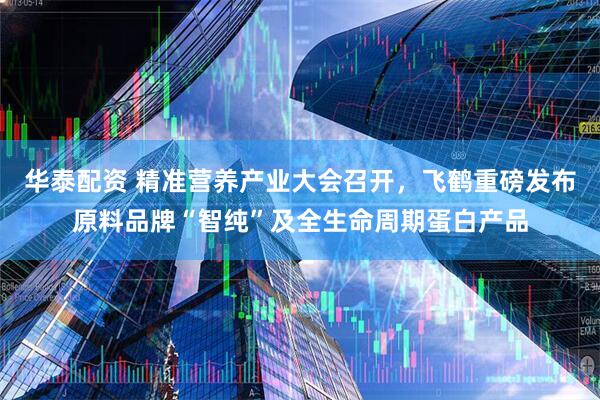 华泰配资 精准营养产业大会召开，飞鹤重磅发布原料品牌“智纯”及全生命周期蛋白产品