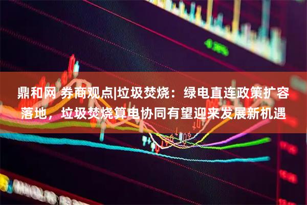 鼎和网 券商观点|垃圾焚烧：绿电直连政策扩容落地，垃圾焚烧算电协同有望迎来发展新机遇